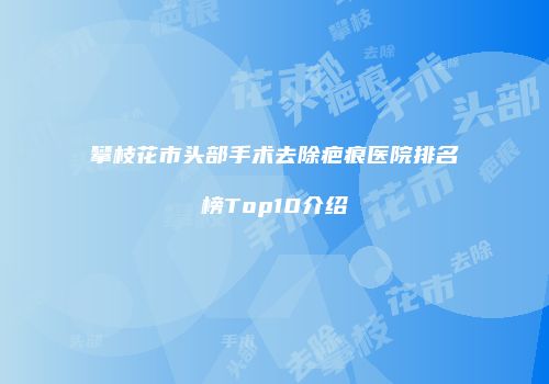 攀枝花市头部手术去除疤痕医院排名榜Top10介绍