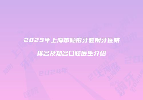 2025年上海市隐形牙套钢牙医院排名及知名口腔医生介绍