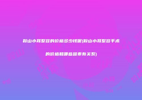 鞍山小耳整容的价格多少钱呢(鞍山小耳整容手术的价格和哪些因素有关系)