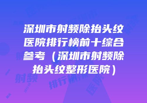 深圳市射频除抬头纹医院排行榜前十综合参考（深圳市射频除抬头纹整形医院）