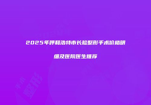 2025年呼和浩特市长脸整形手术价格明细及医院医生推荐