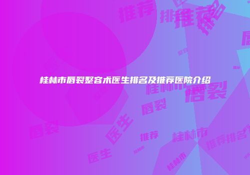 桂林市唇裂整容术医生排名及推荐医院介绍
