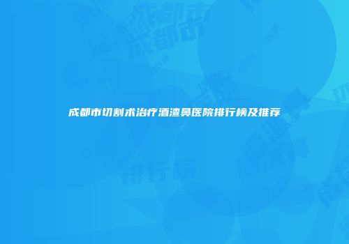 成都市切割术治疗酒渣鼻医院排行榜及推荐