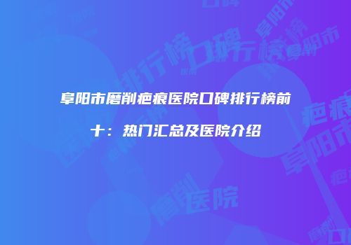 阜阳市磨削疤痕医院口碑排行榜前十：热门汇总及医院介绍