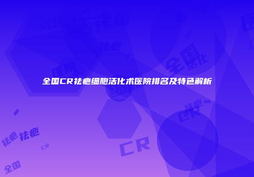 全国CR祛疤细胞活化术医院排名及特色解析
