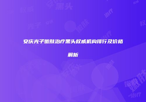 安庆光子嫩肤治疗黑头权威机构排行及价格解析