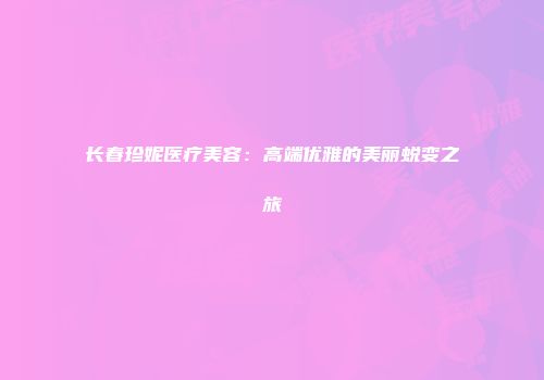 长春珍妮医疗美容：高端优雅的美丽蜕变之旅