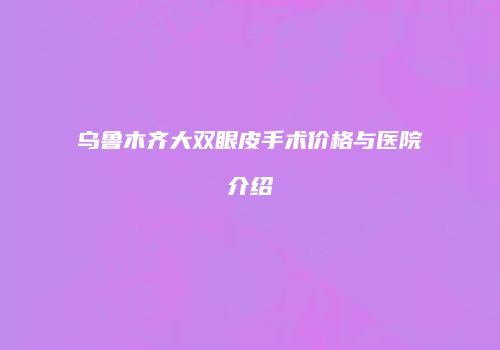 乌鲁木齐大双眼皮手术价格与医院介绍