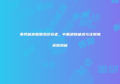 乘风破浪姐姐热议抗老，中面部除皱术与注射玻尿酸揭秘