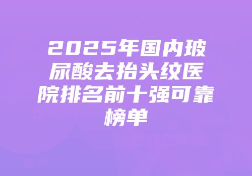 2025年国内玻尿酸去抬头纹医院排名前十强可靠榜单