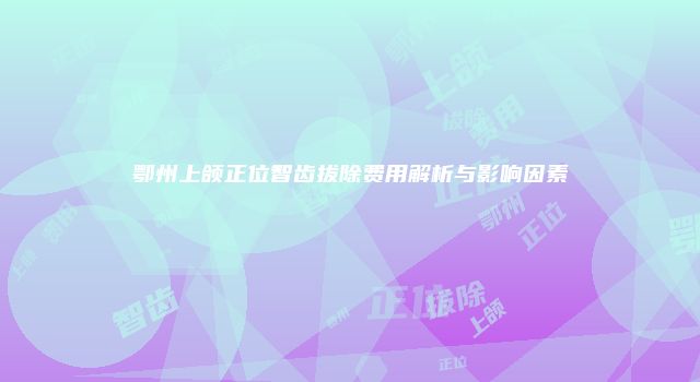 鄂州上颌正位智齿拔除费用解析与影响因素