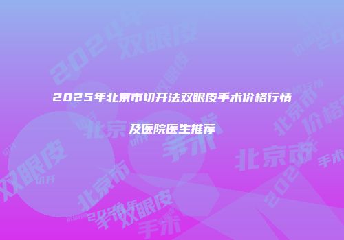 2025年北京市切开法双眼皮手术价格行情及医院医生推荐