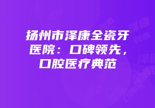 扬州市泽康全瓷牙医院：口碑领先，口腔医疗典范