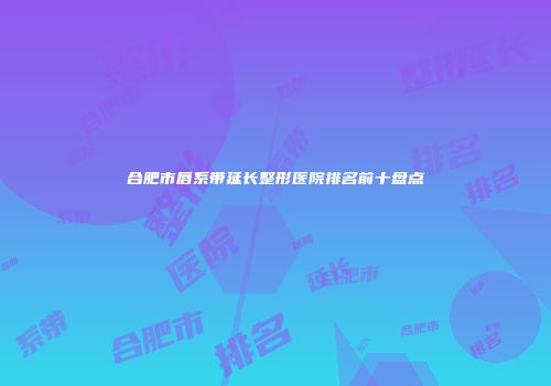 合肥市唇系带延长整形医院排名前十盘点