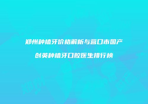 郑州种植牙价格解析与营口市国产创英种植牙口腔医生排行榜