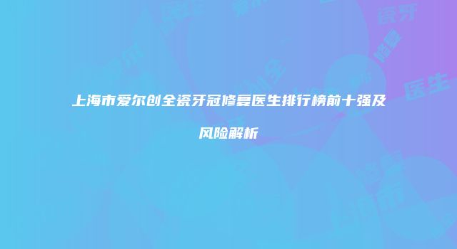 上海市爱尔创全瓷牙冠修复医生排行榜前十强及风险解析