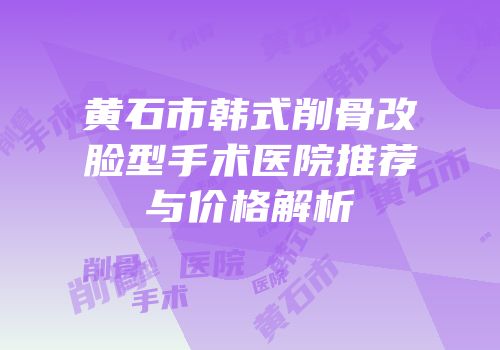 黄石市韩式削骨改脸型手术医院推荐与价格解析