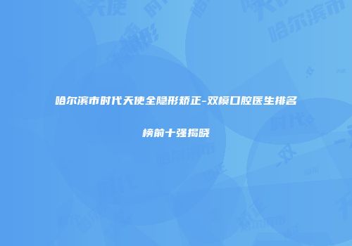 哈尔滨市时代天使全隐形矫正-双模口腔医生排名榜前十强揭晓