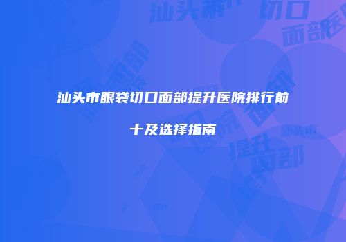 汕头市眼袋切口面部提升医院排行前十及选择指南