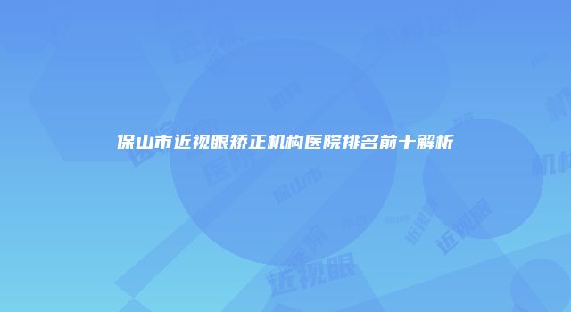 保山市近视眼矫正机构医院排名前十解析