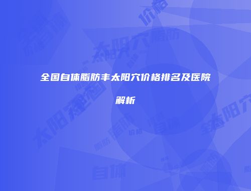 全国自体脂肪丰太阳穴价格排名及医院解析