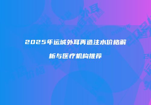 2025年运城外耳再造注水价格解析与医疗机构推荐