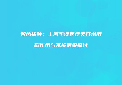 智齿拔除：上海华澳医疗美容术后副作用与不拔后果探讨