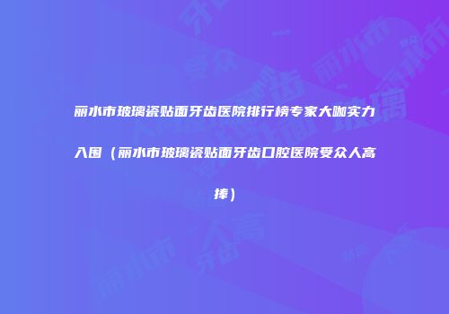 丽水市玻璃瓷贴面牙齿医院排行榜专家大咖实力入围（丽水市玻璃瓷贴面牙齿口腔医院受众人高捧）