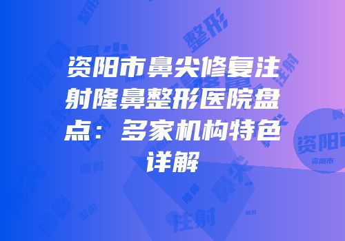 资阳市鼻尖修复注射隆鼻整形医院盘点：多家机构特色详解