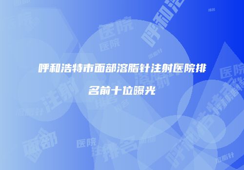 呼和浩特市面部溶脂针注射医院排名前十位曝光