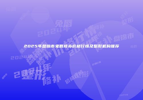 2025年盘锦市兔唇修补价格行情及整形机构推荐