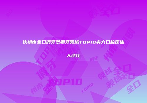 钦州市全口假牙塑钢牙领域TOP10实力口腔医生大评比