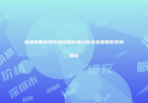 深圳市眼皮填充玻尿酸价格分析及优质整形医院推荐