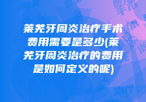 莱芜牙周炎治疗手术费用需要是多少(莱芜牙周炎治疗的费用是如何定义的呢)