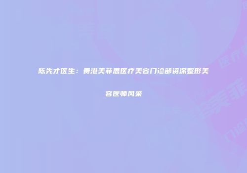 陈先才医生：贵港美菲思医疗美容门诊部资深整形美容医师风采