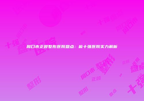 周口市正颌整形医院盘点：前十强医院实力解析