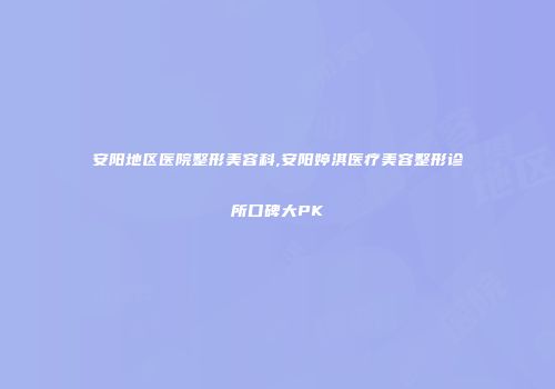 安阳地区医院整形美容科,安阳婷淇医疗美容整形诊所口碑大PK