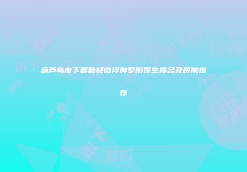 葫芦岛市下眼睑轻微浮肿整形医生排名及医院推荐