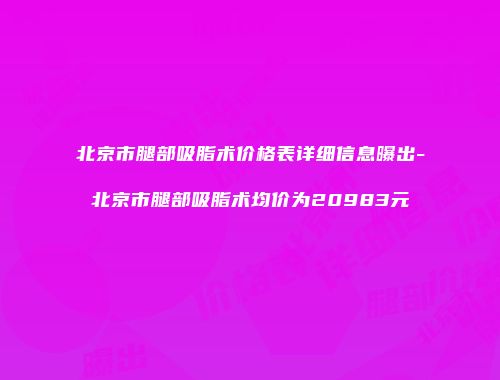 北京市腿部吸脂术价格表详细信息曝出-北京市腿部吸脂术均价为20983元