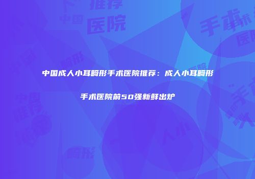 中国成人小耳畸形手术医院推荐：成人小耳畸形手术医院前50强新鲜出炉