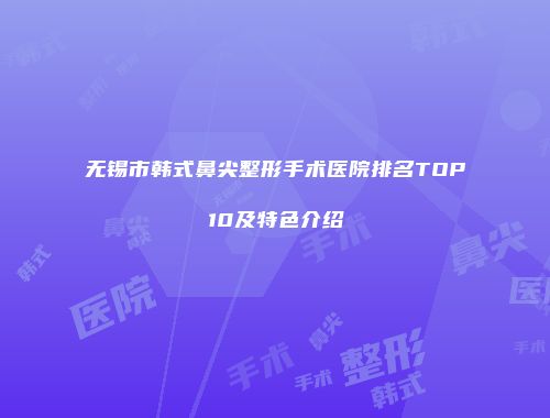 无锡市韩式鼻尖整形手术医院排名TOP10及特色介绍