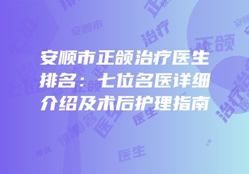 安顺市正颌治疗医生排名：七位名医详细介绍及术后护理指南