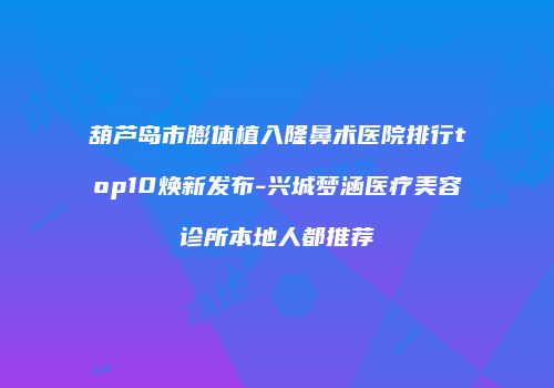 葫芦岛市膨体植入隆鼻术医院排行top10焕新发布-兴城梦涵医疗美容诊所本地人都推荐