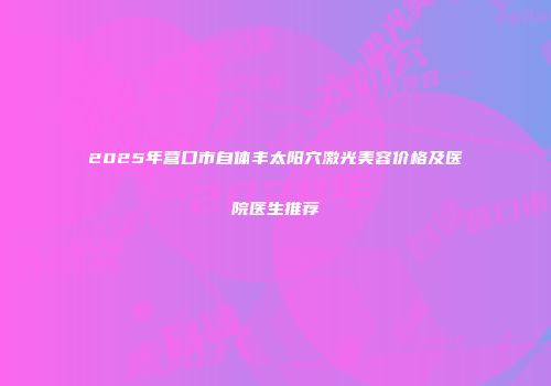 2025年营口市自体丰太阳穴激光美容价格及医院医生推荐