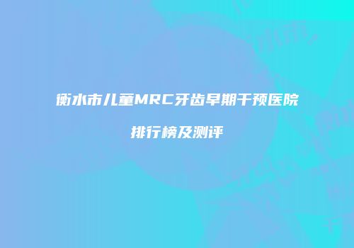 衡水市儿童MRC牙齿早期干预医院排行榜及测评