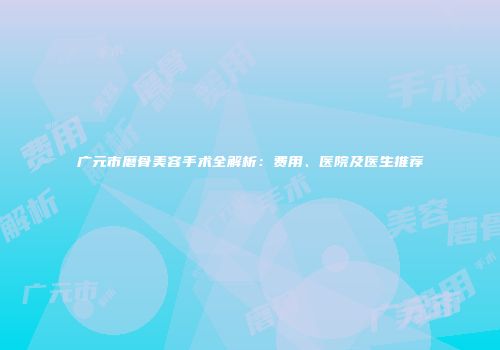 广元市磨骨美容手术全解析：费用、医院及医生推荐