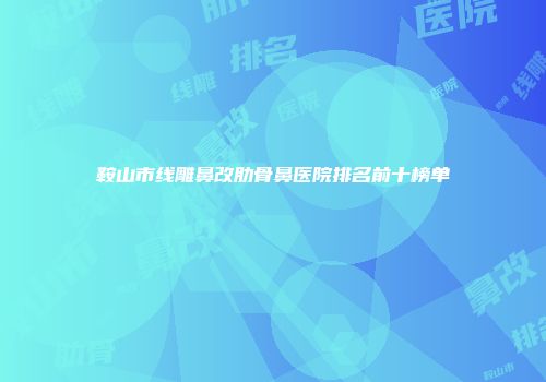 鞍山市线雕鼻改肋骨鼻医院排名前十榜单
