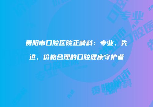贵阳市口腔医院正畸科：专业、先进、价格合理的口腔健康守护者