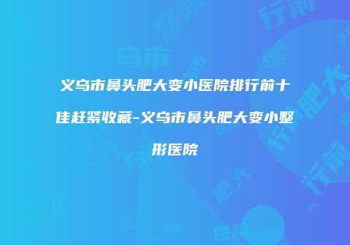 义乌市鼻头肥大变小医院排行前十佳赶紧收藏-义乌市鼻头肥大变小整形医院