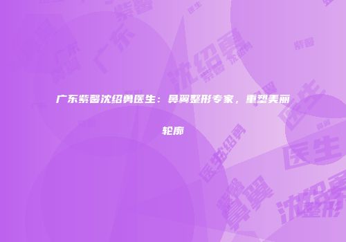 广东紫馨沈绍勇医生：鼻翼整形专家，重塑美丽轮廓